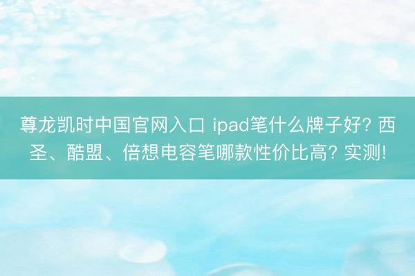 尊龙凯时中国官网入口 ipad笔什么牌子好? 西圣、酷盟、倍想电容笔哪款性价比高? 实测!