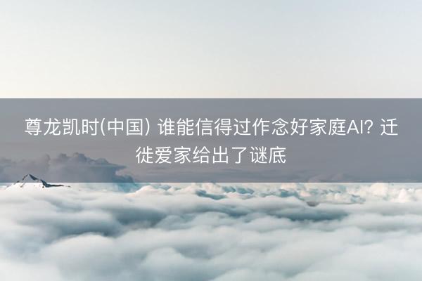 尊龙凯时(中国) 谁能信得过作念好家庭AI? 迁徙爱家给出了谜底