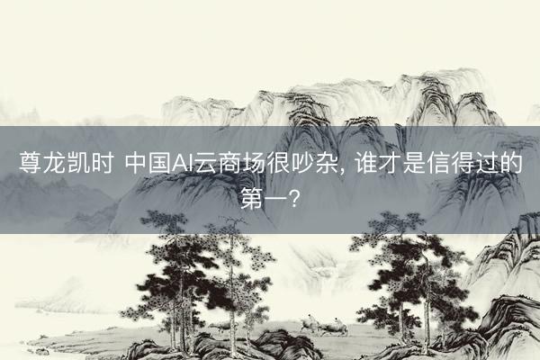 尊龙凯时 中国AI云商场很吵杂， 谁才是信得过的第一?