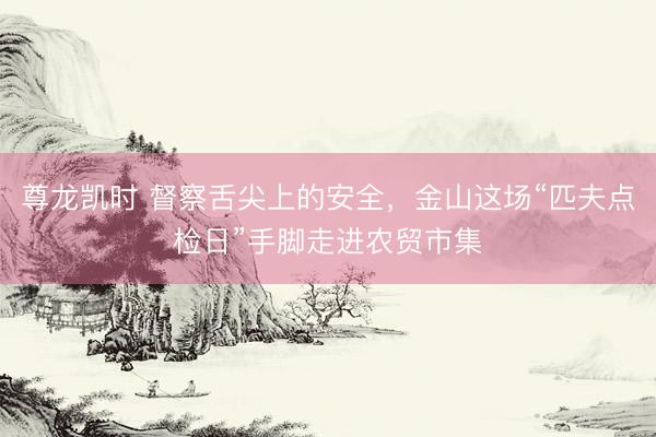 尊龙凯时 督察舌尖上的安全，金山这场“匹夫点检日”手脚走进农贸市集