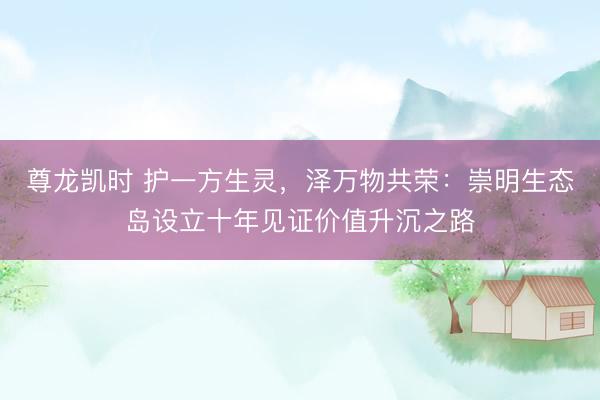 尊龙凯时 护一方生灵，泽万物共荣：崇明生态岛设立十年见证价值升沉之路