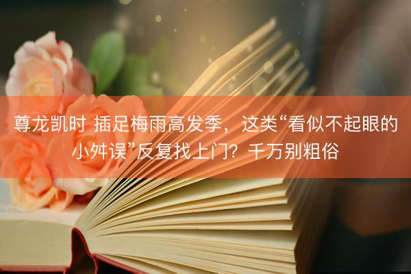 尊龙凯时 插足梅雨高发季，这类“看似不起眼的小舛误”反复找上门？千万别粗俗
