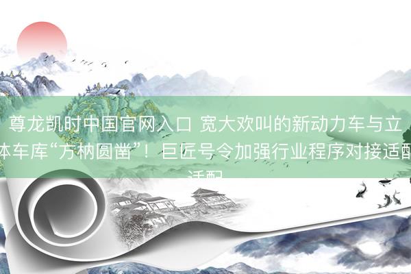 尊龙凯时中国官网入口 宽大欢叫的新动力车与立体车库“方枘圆凿”！巨匠号令加强行业程序对接适配