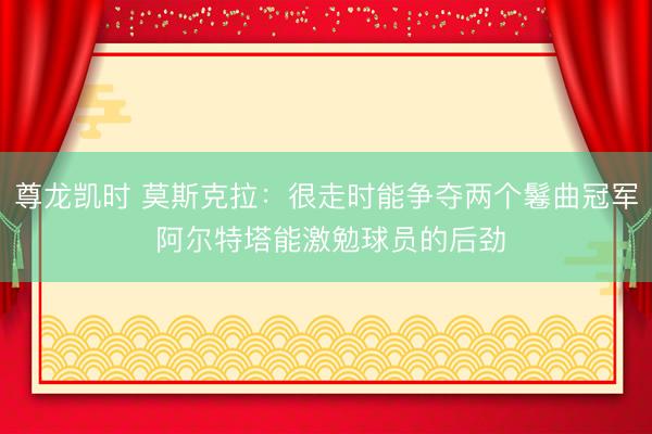 尊龙凯时 莫斯克拉：很走时能争夺两个鬈曲冠军 阿尔特塔能激勉球员的后劲
