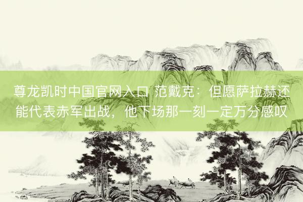尊龙凯时中国官网入口 范戴克：但愿萨拉赫还能代表赤军出战，他下场那一刻一定万分感叹