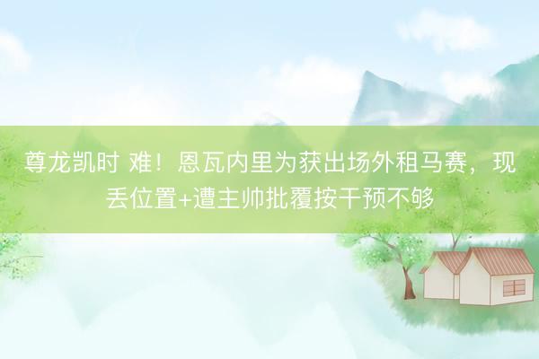 尊龙凯时 难！恩瓦内里为获出场外租马赛，现丢位置+遭主帅批覆按干预不够