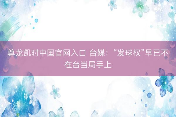 尊龙凯时中国官网入口 台媒：“发球权”早已不在台当局手上