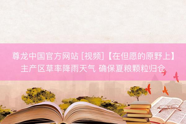 尊龙中国官方网站 [视频]【在但愿的原野上】主产区草率降雨天气 确保夏粮颗粒归仓