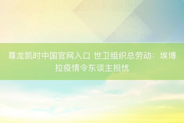 尊龙凯时中国官网入口 世卫组织总劳动:埃博拉疫情令东谈主担忧
