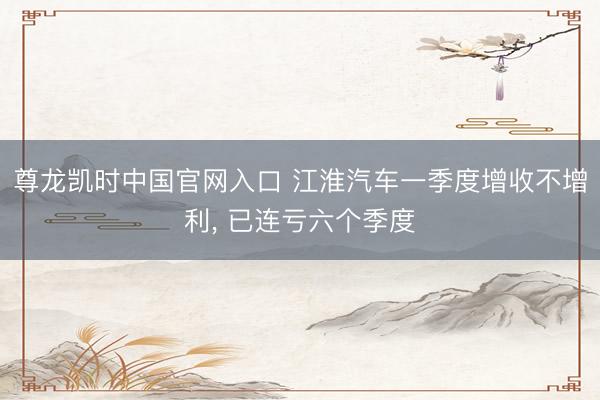 尊龙凯时中国官网入口 江淮汽车一季度增收不增利， 已连亏六个季度