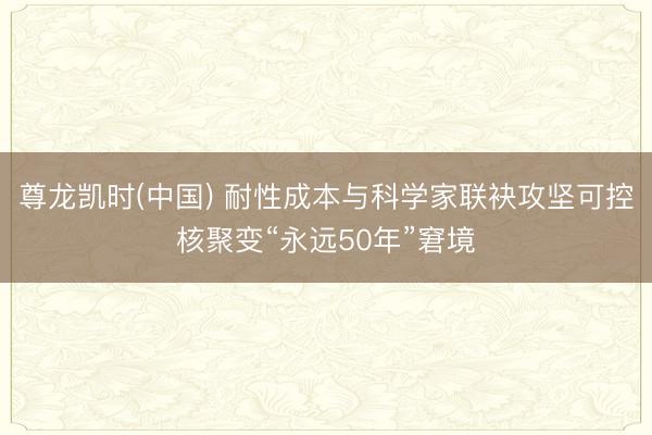 尊龙凯时(中国) 耐性成本与科学家联袂攻坚可控核聚变“永远50年”窘境