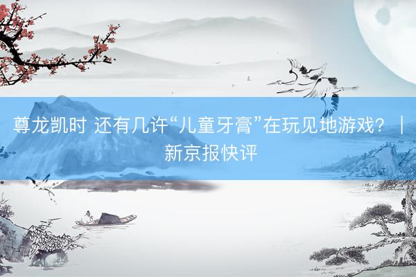 尊龙凯时 还有几许“儿童牙膏”在玩见地游戏? | 新京报快评