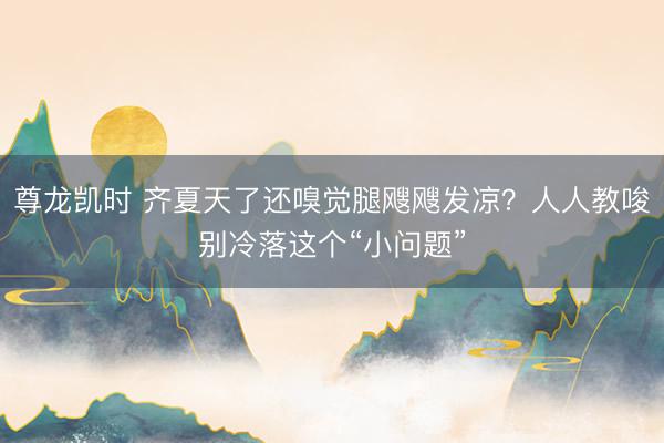 尊龙凯时 齐夏天了还嗅觉腿飕飕发凉?人人教唆别冷落这个“小问题”
