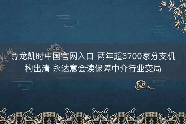 尊龙凯时中国官网入口 两年超3700家分支机构出清 永达意会读保障中介行业变局