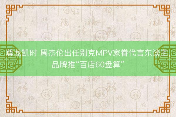 尊龙凯时 周杰伦出任别克MPV家眷代言东谈主，品牌推“百店60盘算”