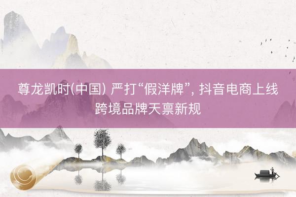 尊龙凯时(中国) 严打“假洋牌”， 抖音电商上线跨境品牌天禀新规
