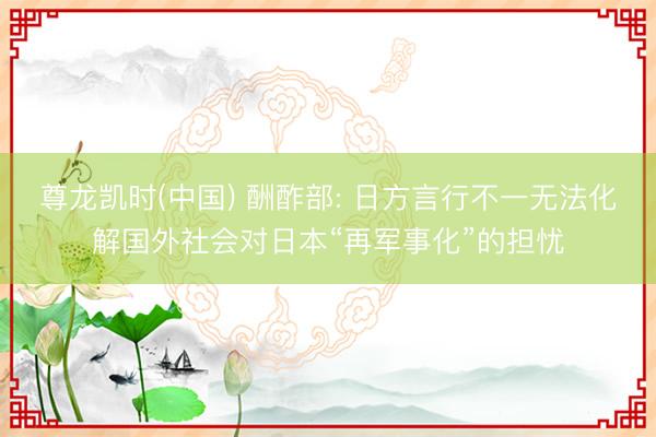 尊龙凯时(中国) 酬酢部: 日方言行不一无法化解国外社会对日本“再军事化”的担忧