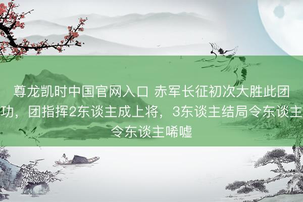尊龙凯时中国官网入口 赤军长征初次大胜此团立大功，团指挥2东谈主成上将，3东谈主结局令东谈主唏嘘