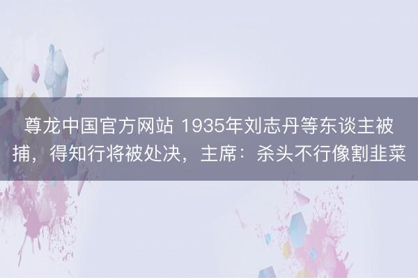 尊龙中国官方网站 1935年刘志丹等东谈主被捕，得知行将被处决，主席：杀头不行像割韭菜