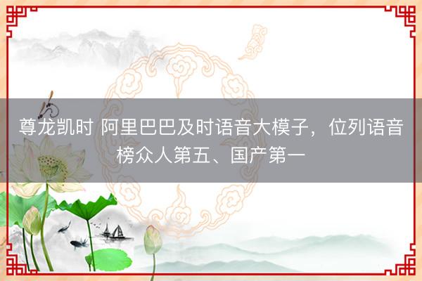 尊龙凯时 阿里巴巴及时语音大模子，位列语音榜众人第五、国产第一