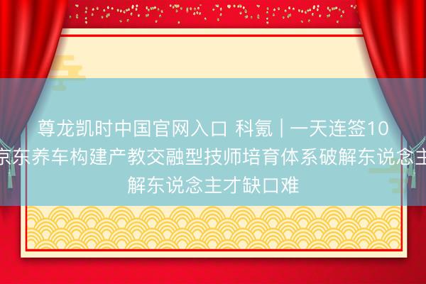 尊龙凯时中国官网入口 科氪 | 一天连签10所高校！京东养车构建产教交融型技师培育体系破解东说念主才缺口难