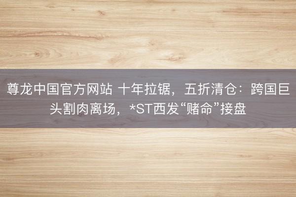 尊龙中国官方网站 十年拉锯，五折清仓：跨国巨头割肉离场，*ST西发“赌命”接盘