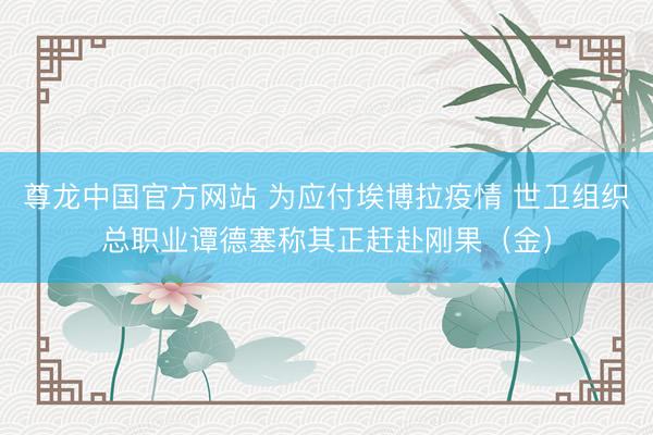 尊龙中国官方网站 为应付埃博拉疫情 世卫组织总职业谭德塞称其正赶赴刚果（金）