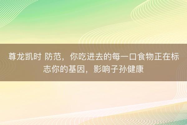 尊龙凯时 防范，你吃进去的每一口食物正在标志你的基因，影响子孙健康
