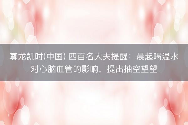 尊龙凯时(中国) 四百名大夫提醒:晨起喝温水对心脑血管的影响,提出抽空望望