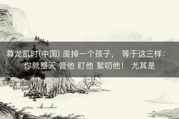 尊龙凯时(中国) 废掉一个孩子， 等于这三样： 你就整天 管他 盯他 絮叨他！ 尤其是