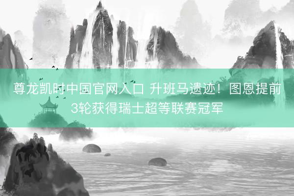 尊龙凯时中国官网入口 升班马遗迹！图恩提前3轮获得瑞士超等联赛冠军