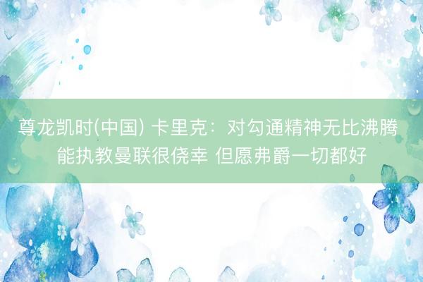 尊龙凯时(中国) 卡里克：对勾通精神无比沸腾 能执教曼联很侥幸 但愿弗爵一切都好