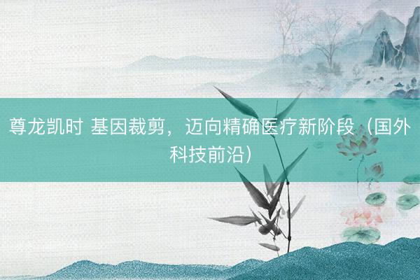 尊龙凯时 基因裁剪，迈向精确医疗新阶段（国外科技前沿）