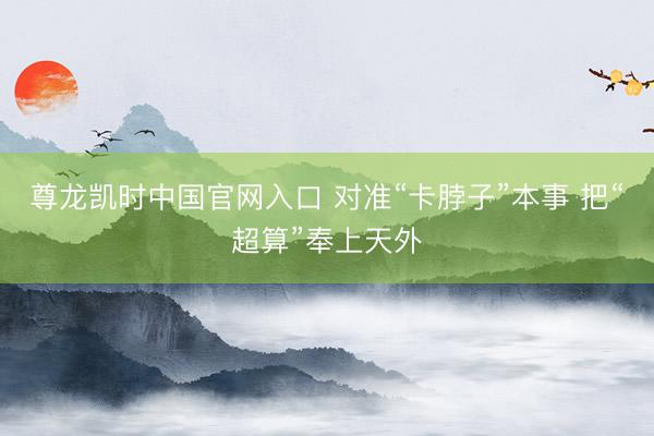 尊龙凯时中国官网入口 对准“卡脖子”本事 把“超算”奉上天外
