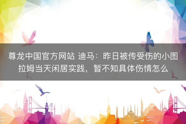 尊龙中国官方网站 迪马：昨日被传受伤的小图拉姆当天闲居实践，暂不知具体伤情怎么