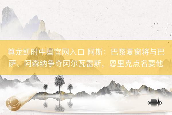 尊龙凯时中国官网入口 阿斯：巴黎夏窗将与巴萨、阿森纳争夺阿尔瓦雷斯，恩里克点名要他