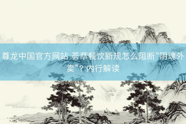 尊龙中国官方网站 荟萃餐饮新规怎么阻断“阴魂外卖”? 内行解读
