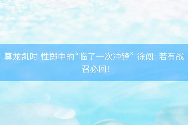 尊龙凯时 性掷中的“临了一次冲锋” 徐闯: 若有战 召必回!