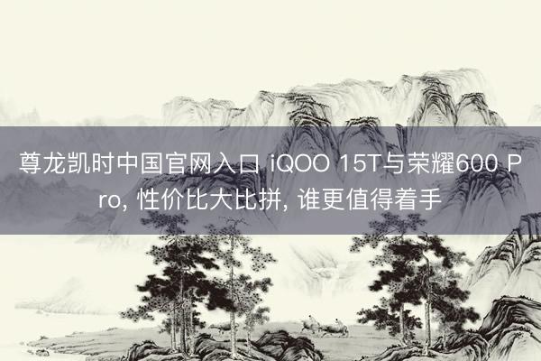 尊龙凯时中国官网入口 iQOO 15T与荣耀600 Pro， 性价比大比拼， 谁更值得着手