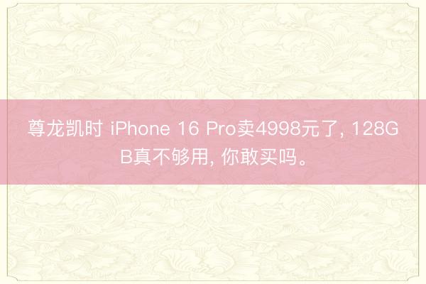 尊龙凯时 iPhone 16 Pro卖4998元了， 128GB真不够用， 你敢买吗。