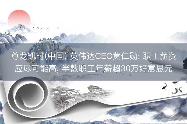 尊龙凯时(中国) 英伟达CEO黄仁勋: 职工薪资应尽可能高， 半数职工年薪超30万好意思元