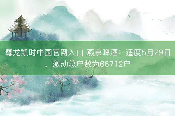 尊龙凯时中国官网入口 燕京啤酒：适度5月29日，激动总户数为66712户