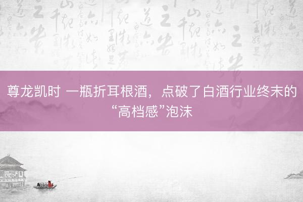 尊龙凯时 一瓶折耳根酒，点破了白酒行业终末的“高档感”泡沫