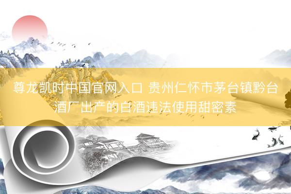 尊龙凯时中国官网入口 贵州仁怀市茅台镇黔台酒厂出产的白酒违法使用甜密素