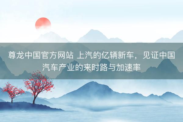 尊龙中国官方网站 上汽的亿辆新车，见证中国汽车产业的来时路与加速率