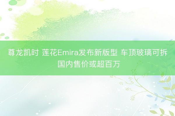 尊龙凯时 莲花Emira发布新版型 车顶玻璃可拆 国内售价或超百万