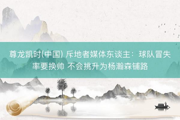尊龙凯时(中国) 斥地者媒体东谈主：球队冒失率要换帅 不会挑升为杨瀚森铺路