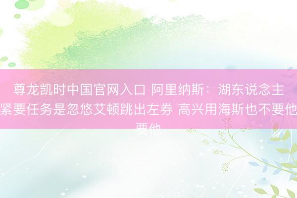 尊龙凯时中国官网入口 阿里纳斯：湖东说念主紧要任务是忽悠艾顿跳出左券 高兴用海斯也不要他