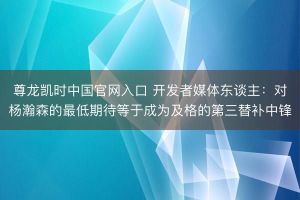 尊龙凯时中国官网入口 开发者媒体东谈主：对杨瀚森的最低期待等于成为及格的第三替补中锋