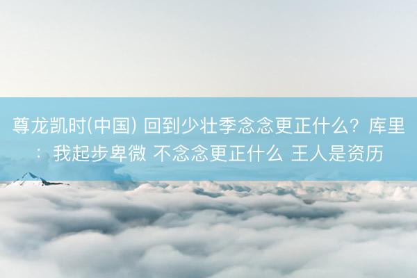 尊龙凯时(中国) 回到少壮季念念更正什么？库里：我起步卑微 不念念更正什么 王人是资历